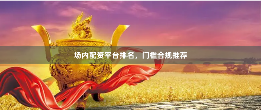 场内配资平台排名，门槛合规推荐
