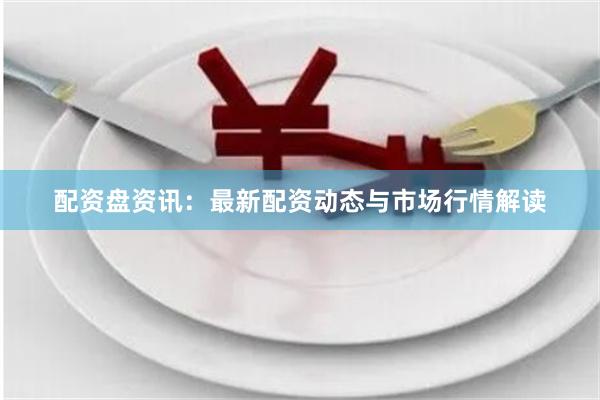 配资盘资讯：最新配资动态与市场行情解读
