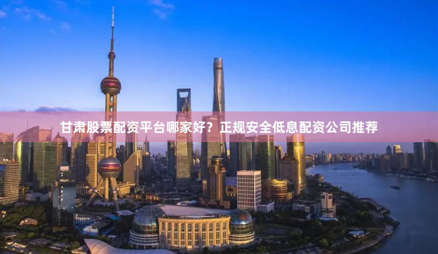 甘肃股票配资平台哪家好？正规安全低息配资公司推荐