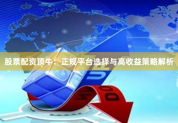 股票配资顶牛：正规平台选择与高收益策略解析